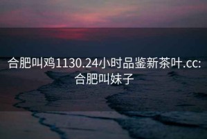 合肥叫雞1130.24小時品鑒新茶葉.cc:合肥叫妹子