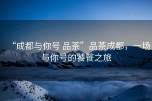 “成都與你號 品茶”品茶成都，一場與你號的饕餮之旅