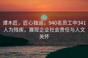 譚木匠，匠心獨運，940名員工中341人為殘疾，展現(xiàn)企業(yè)社會責(zé)任與人文關(guān)懷