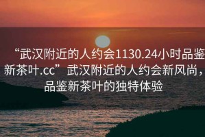 “武漢附近的人約會1130.24小時品鑒新茶葉.cc”武漢附近的人約會新風尚，品鑒新茶葉的獨特體驗