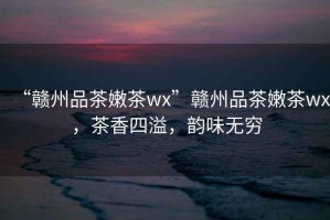 “贛州品茶嫩茶wx”贛州品茶嫩茶wx，茶香四溢，韻味無窮