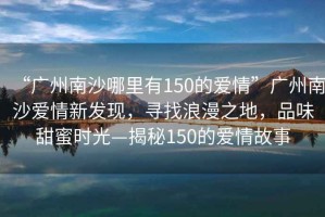 “廣州南沙哪里有150的愛情”廣州南沙愛情新發(fā)現(xiàn)，尋找浪漫之地，品味甜蜜時光—揭秘150的愛情故事