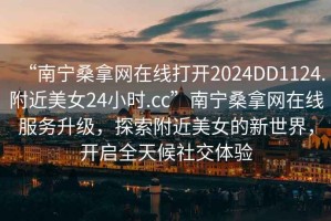 “南寧桑拿網(wǎng)在線打開(kāi)2024DD1124.附近美女24小時(shí).cc”南寧桑拿網(wǎng)在線服務(wù)升級(jí)，探索附近美女的新世界，開(kāi)啟全天候社交體驗(yàn)