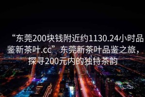 “東莞200塊錢附近約1130.24小時品鑒新茶葉.cc”東莞新茶葉品鑒之旅，探尋200元內(nèi)的獨特茶韻