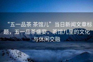 “五一品茶 茶館兒”當日新聞文章標題，五一品茶盛宴，茶館兒里的文化與休閑交融