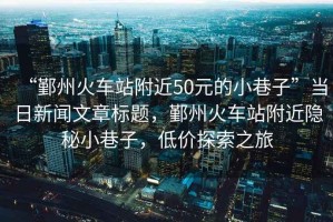 “鄞州火車站附近50元的小巷子”當日新聞文章標題，鄞州火車站附近隱秘小巷子，低價探索之旅