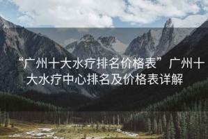 “廣州十大水療排名價格表”廣州十大水療中心排名及價格表詳解