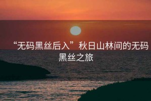 “無碼黑絲后入”秋日山林間的無碼黑絲之旅
