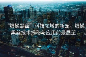 “爆操黑絲”科技領(lǐng)域的新寵，爆操黑絲技術(shù)揭秘與應用前景展望
