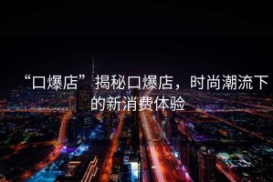 “口爆店”揭秘口爆店，時尚潮流下的新消費體驗