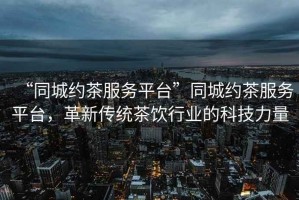 “同城約茶服務平臺”同城約茶服務平臺，革新傳統(tǒng)茶飲行業(yè)的科技力量