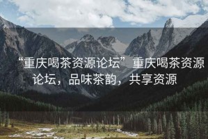 “重慶喝茶資源論壇”重慶喝茶資源論壇，品味茶韻，共享資源