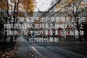 “上門做愛足不出戶享受服務(wù)上門任你挑選1114A.官網(wǎng)永久地址1.cc”上門服務(wù)，足不出戶享受多元化服務(wù)體驗的時代革新
