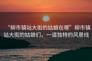 “柳市鎮(zhèn)站大街的姑娘在哪”柳市鎮(zhèn)站大街的姑娘們，一道獨(dú)特的風(fēng)景線