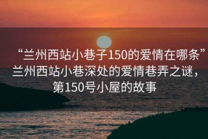 “蘭州西站小巷子150的愛(ài)情在哪條”蘭州西站小巷深處的愛(ài)情巷弄之謎，第150號(hào)小屋的故事