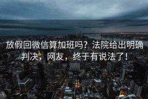 放假回微信算加班嗎？法院給出明確判決，網(wǎng)友，終于有說(shuō)法了！