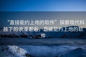 “直接能約上炮的軟件”探索現(xiàn)代科技下的浪漫邂逅，直接能約上炮的軟件