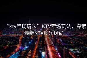 “ktv葷場玩法”KTV葷場玩法，探索最新KTV娛樂風尚
