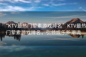 “KTV最熱門葷素游戲排名”KTV最熱門葷素游戲排名，引領(lǐng)娛樂(lè)新潮流