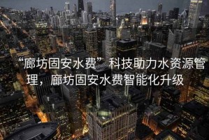 “廊坊固安水費(fèi)”科技助力水資源管理，廊坊固安水費(fèi)智能化升級(jí)