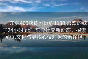 “東莞400塊錢附近約1130.喜歡的妹子24小時.cc”東莞社交新動態(tài)，探索約見文化與尋找心儀對象的新途徑