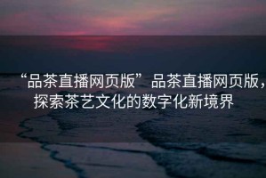 “品茶直播網(wǎng)頁版”品茶直播網(wǎng)頁版，探索茶藝文化的數(shù)字化新境界
