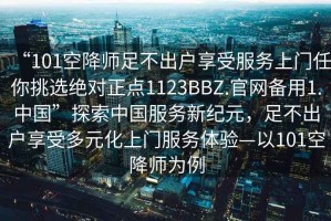 “101空降師足不出戶享受服務上門任你挑選絕對正點1123BBZ.官網(wǎng)備用1.中國”探索中國服務新紀元，足不出戶享受多元化上門服務體驗—以101空降師為例
