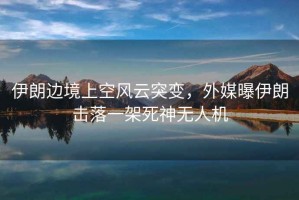伊朗邊境上空風(fēng)云突變，外媒曝伊朗擊落一架死神無人機(jī)