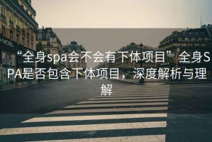 “全身spa會(huì)不會(huì)有下體項(xiàng)目”全身SPA是否包含下體項(xiàng)目，深度解析與理解