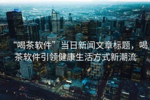 “喝茶軟件”當(dāng)日新聞文章標(biāo)題，喝茶軟件引領(lǐng)健康生活方式新潮流