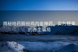 揭秘哈藥股份雞內(nèi)金神藥，實為糖果的養(yǎng)生騙局