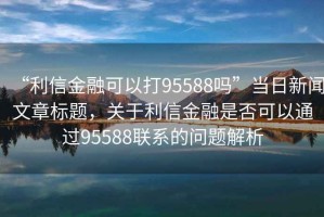 “利信金融可以打95588嗎”當日新聞文章標題，關于利信金融是否可以通過95588聯(lián)系的問題解析