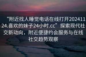 “附近找人睡覺電話在線打開20241124.喜歡的妹子24小時(shí).cc”探索現(xiàn)代社交新動向，附近便捷約會服務(wù)與在線社交趨勢觀察