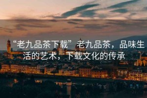 “老九品茶下載”老九品茶，品味生活的藝術(shù)，下載文化的傳承
