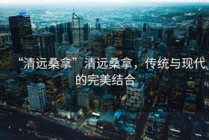 “清遠(yuǎn)桑拿”清遠(yuǎn)桑拿，傳統(tǒng)與現(xiàn)代的完美結(jié)合