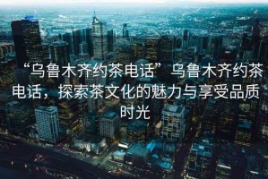 “烏魯木齊約茶電話”烏魯木齊約茶電話，探索茶文化的魅力與享受品質時光