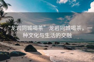 “龍巖同城喝茶”龍巖同城喝茶，一種文化與生活的交融