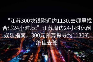 “江蘇300塊錢附近約1130.去哪里找合適24小時.cc”江蘇周邊24小時休閑娛樂指南，300元預算探尋約1130的絕佳去處