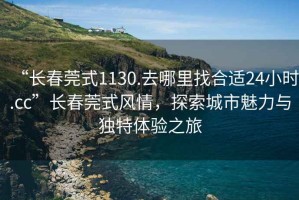 “長春莞式1130.去哪里找合適24小時.cc”長春莞式風(fēng)情，探索城市魅力與獨(dú)特體驗(yàn)之旅