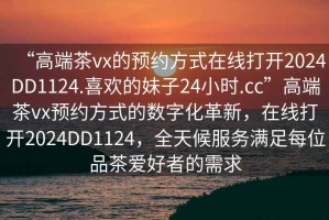 “高端茶vx的預(yù)約方式在線打開2024DD1124.喜歡的妹子24小時.cc”高端茶vx預(yù)約方式的數(shù)字化革新，在線打開2024DD1124，全天候服務(wù)滿足每位品茶愛好者的需求