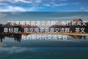 “南京喝茶資源交流群”當(dāng)日新聞文章標(biāo)題，南京喝茶資源交流群，茶文化的新時(shí)代交流平臺(tái)