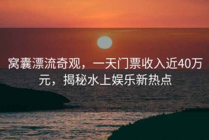 窩囊漂流奇觀，一天門票收入近40萬元，揭秘水上娛樂新熱點(diǎn)