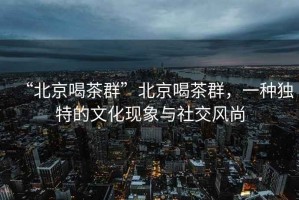“北京喝茶群”北京喝茶群，一種獨(dú)特的文化現(xiàn)象與社交風(fēng)尚
