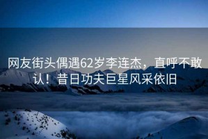 網(wǎng)友街頭偶遇62歲李連杰，直呼不敢認！昔日功夫巨星風采依舊