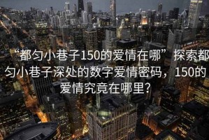 “都勻小巷子150的愛情在哪”探索都勻小巷子深處的數(shù)字愛情密碼，150的愛情究竟在哪里？