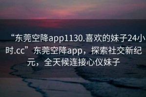 “東莞空降app1130.喜歡的妹子24小時(shí).cc”東莞空降app，探索社交新紀(jì)元，全天候連接心儀妹子