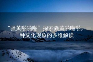 “騷黃啪啪啪”探索騷黃啪啪啪，一種文化現(xiàn)象的多維解讀