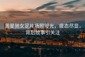 周星馳女足片場(chǎng)照曝光，疲態(tài)盡顯，背后故事引關(guān)注