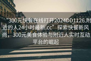“300元快餐在線打開(kāi)2024DD1126.附近的人24小時(shí)最新.cc”探索快餐新風(fēng)尚，300元美食體驗(yàn)與附近人實(shí)時(shí)互動(dòng)平臺(tái)的崛起