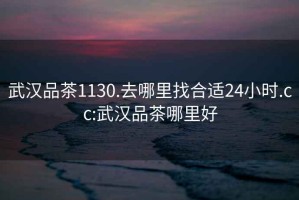 武漢品茶1130.去哪里找合適24小時.cc:武漢品茶哪里好